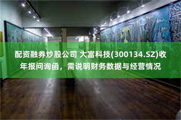 配资融券炒股公司 大富科技(300134.SZ)收年报问询函，需说明财务数据与经营情况