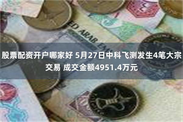 股票配资开户哪家好 5月27日中科飞测发生4笔大宗交易 成交金额4951.4万元