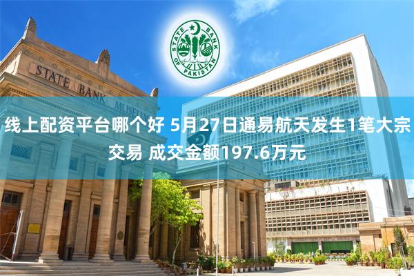 线上配资平台哪个好 5月27日通易航天发生1笔大宗交易 成交金额197.6万元