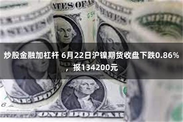 炒股金融加杠杆 6月22日沪镍期货收盘下跌0.86%，报134200元