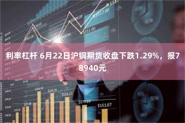 利率杠杆 6月22日沪铜期货收盘下跌1.29%，报78940元