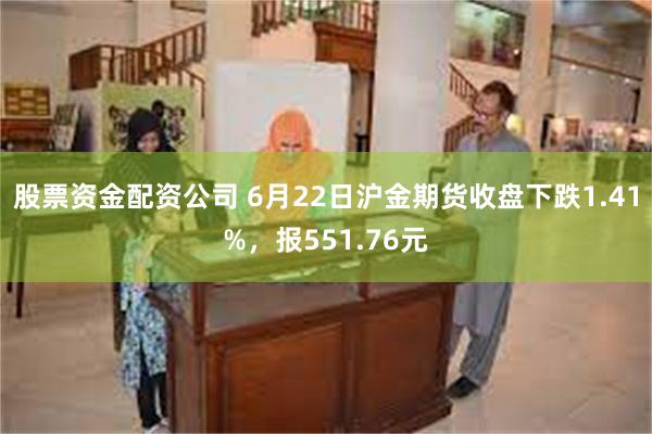 股票资金配资公司 6月22日沪金期货收盘下跌1.41%，报551.76元