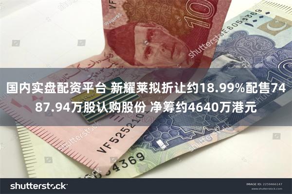 国内实盘配资平台 新耀莱拟折让约18.99%配售7487.94万股认购股份 净筹约4640万港元