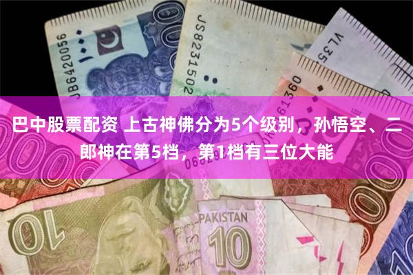 巴中股票配资 上古神佛分为5个级别，孙悟空、二郎神在第5档，第1档有三位大能