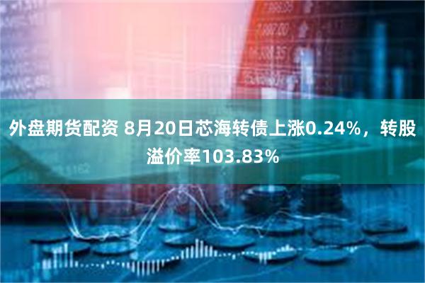 外盘期货配资 8月20日芯海转债上涨0.24%，转股溢价率103.83%