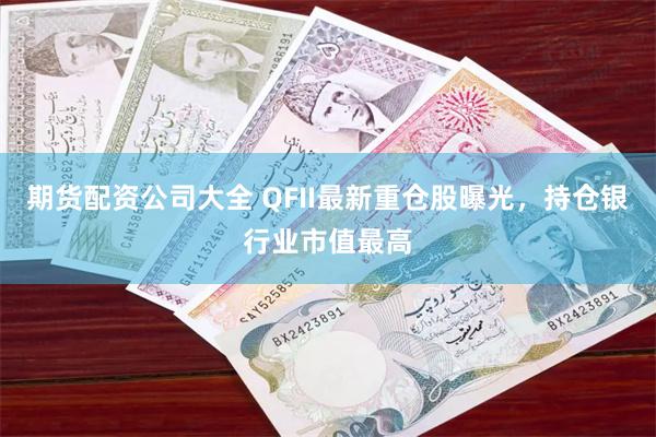 期货配资公司大全 QFII最新重仓股曝光，持仓银行业市值最高